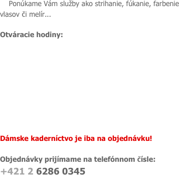
    Ponúkame Vám služby ako strihanie, fúkanie, farbenie vlasov či melír...

Otváracie hodiny:









Dámske kaderníctvo je iba na objednávku!

Objednávky prijímame na telefónnom čísle:
+421 2 6286 0345