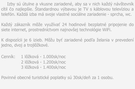     Izby sú útulne a vkusne zariadené, aby sa v nich každý návštevník cítil čo najlepšie. Štandardnou výbavou je TV s káblovou televíziou a telefón. Každá izba má svoje vlastné sociálne zariadenie - sprcha, wc.

Každý zákazník môže využívať 24 hodinové bezplatné pripojenie do siete internet, prostredníctvom najnovšej technológie WiFi.

K dispozícii je 6 izieb. Môžu byť zariadené podľa želania v prevedení jedno, dvoj a trojlôžkové.

Cenník:    1 lôžková - 1.000sk/noc
               2 lôžková - 1.200sk/noc
               3 lôžková - 1.400sk/noc

Povinné obecné turistické poplatky sú 30sk/deň za 1 osobu.
