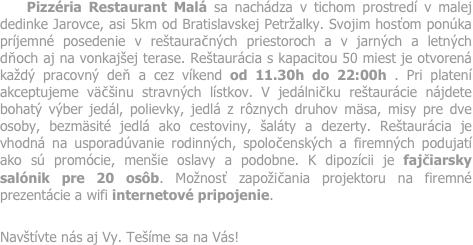     Pizzéria Restaurant Malá sa nachádza v tichom prostredí v malej dedinke Jarovce, asi 5km od Bratislavskej Petržalky. Svojim hosťom ponúka príjemné posedenie v reštauračných priestoroch a v jarných a letných dňoch aj na vonkajšej terase. Reštaurácia s kapacitou 50 miest je otvorená každý pracovný deň a cez víkend od 11.30h do 22:00h . Pri platení akceptujeme väčšinu stravných lístkov. V jedálničku reštaurácie nájdete bohatý výber jedál, polievky, jedlá z rôznych druhov mäsa, misy pre dve osoby, bezmäsité jedlá ako cestoviny, šaláty a dezerty. Reštaurácia je vhodná na usporadúvanie rodinných, spoločenských a firemných podujatí ako sú promócie, menšie oslavy a podobne. K dipozícii je fajčiarsky salónik pre 20 osôb. Možnosť zapožičania projektoru na firemné prezentácie a wifi internetové pripojenie.  
Navštívte nás aj Vy. Tešíme sa na Vás! 