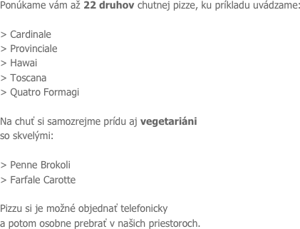 Ponúkame vám až 22 druhov chutnej pizze, ku príkladu uvádzame: 
> Cardinale > Provinciale
> Hawai
> Toscana
> Quatro Formagi

Na chuť si samozrejme prídu aj vegetariáni
so skvelými:

> Penne Brokoli
> Farfale Carotte

Pizzu si je možné objednať telefonicky
a potom osobne prebrať v našich priestoroch.